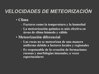VELOCIDADES DE METEORIZACIÓN 
• Clima 
– Factores como la temperatura y la humedad 
– La meteorización química es más efectiva en 
áreas de clima húmedo y cálido 
• Meteorización diferencial 
– Las rocas no se meteorizan de una manera 
uniforme debido a factores locales y regionales 
– Es responsable de la creación de formaciones 
rocosas y morfologías inusuales, a veces 
espectaculares 
 