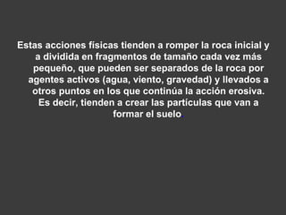 Estas acciones físicas tienden a romper la roca inicial y 
a dividida en fragmentos de tamaño cada vez más 
pequeño, que pueden ser separados de la roca por 
agentes activos (agua, viento, gravedad) y llevados a 
otros puntos en los que continúa la acción erosiva. 
Es decir, tienden a crear las partículas que van a 
formar el suelo. 
 