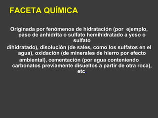 FACETA QUÍMICA 
Originada por fenómenos de hidratación (por ejemplo, 
paso de anhidrita o sulfato hemihidratado a yeso o 
sulfato 
dihidratado), disolución (de sales, como los sulfatos en el 
agua), oxidación (de minerales de hierro por efecto 
ambiental), cementación (por agua conteniendo 
carbonatos previamente disueltos a partir de otra roca), 
etc. 
 