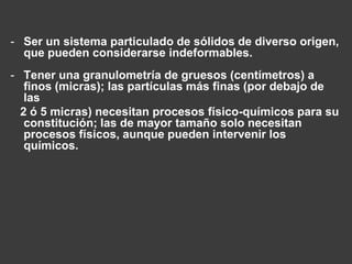 - Ser un sistema particulado de sólidos de diverso origen, 
que pueden considerarse indeformables. 
- Tener una granulometría de gruesos (centímetros) a 
finos (micras); las partículas más finas (por debajo de 
las 
2 ó 5 micras) necesitan procesos físico-químicos para su 
constitución; las de mayor tamaño solo necesitan 
procesos físicos, aunque pueden intervenir los 
químicos. 
 