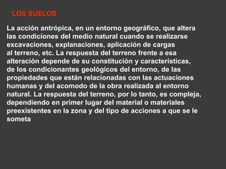 LOS SUELOS 
La acción antrópica, en un entorno geográfico, que altera 
las condiciones del medio natural cuando se realizarse 
excavaciones, explanaciones, aplicación de cargas 
al terreno, etc. La respuesta del terreno frente a esa 
alteración depende de su constitución y características, 
de los condicionantes geológicos del entorno, de las 
propiedades que están relacionadas con las actuaciones 
humanas y del acomodo de la obra realizada al entorno 
natural. La respuesta del terreno, por lo tanto, es compleja, 
dependiendo en primer lugar del material o materiales 
preexistentes en la zona y del tipo de acciones a que se le 
someta 
 
