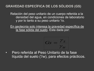 GRAVEDAD ESPECÍFICA DE LOS SÓLIDOS (GS) 
Relación del peso unitario de un cuerpo referida a la 
densidad del agua, en condiciones de laboratorio 
y por lo tanto a su peso unitario لاo. 
En geotecnia solo interesa la gravedad específica de 
la fase sólida del suelo. Esta dada por: 
 
S Gs 
 
W 
 
• Pero referida al Peso Unitario de la fase 
líquida del suelo ( لاw), para efectos prácticos. 
 