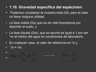 • 1.10. Gravedad específica del espécimen: 
• Podemos considerar la muestra total (Gt), pero el valor 
no tiene ninguna utilidad. 
• La fase sólida (Gs) que es de vital importancia por 
describir el suelo, y 
• La fase líquida (Gw), que se asume es igual a 1 por ser 
لاw el mismo del agua en condiciones de laboratorio. 
• En cualquier caso, el valor de referencia es لاo y 
لا • o ≈ لاw. 
• 
• 
 
 
  
S S Gs 
 
W 
 
0 
 S Gs  
0  
 