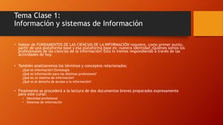 Tema Clase 1: 
Información y sistemas de Información 
• Hablar de FUNDAMENTOS DE LAS CIENCIAS DE LA INFORMACIÓN requiere, como primer punto, 
partir de una plataforma base y esa plataforma base es: nuestra identidad ¿Quiénes somos los 
profesionales de las ciencias de la información? Esto lo iremos respondiendo a través de las 
actividades de hoy. 
• También analizaremos los términos y conceptos relacionados: 
¿Qué es información? Etimología 
¿Qué es información para las distintas profesiones? 
¿Qué es un sistema de información? 
¿Qué es el derecho de acceso a la información? 
• Finalmente se procederá a la lectura de dos documentos breves preparados expresamente 
para este curso: 
• Identidad profesional 
• Sistemas de información 
 