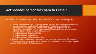 Actividades personales para la Clase 1 
Actividad 1. Observación, deducción, reflexión a partir de imágenes 
a) Hacer una búsqueda en Google Imágenes a partir de los siguientes términos: 
documentalista, archivólogo, bibliotecario, webmaster, curador de 
información, arquitecto de información. Elegir, de cada una de esas 
búsquedas 3 imágenes que te hayan parecido las más interesantes, es decir, 
al final de la revisión tendrás 18 imágenes: 
3 imágenes para documentalista 
3 imágenes para archivólogo 
3 imágenes para bibliotecario…. etc. 
b) Esas 18 imágenes las vas a pegar en un ppt (en cada diapositiva 3 imágenes) 
c) En una documento de Word vas a analizar las reflexiones que te hayan surgido 
a partir de la revisión de las imágenes. 
 