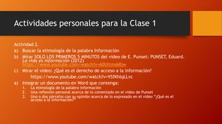 Actividades personales para la Clase 1 
Actividad 2. 
a) Buscar la etimología de la palabra Información 
b) Mirar SOLO LOS PRIMEROS 5 MINUTOS del video de E. Punset: PUNSET, Eduard. 
La vida es información (2012) 
https://www.youtube.com/watch?v=60Uitms68jw 
c) Mirar el video: ¿Qué es el derecho de acceso a la información? 
https://www.youtube.com/watch?v=VSfKhlqLLvc 
a) Integrar un documento en Word que contenga: 
1. La etimología de la palabra información 
2. Una reflexión personal acerca de lo comentado en el video de Punset 
3. Uno o dos párrafos con su opinión acerca de lo expresado en el video “¿Qué es el 
acceso a la información?” 
 