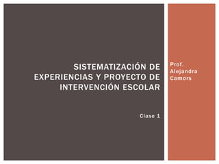 Prof. 
Alejandra 
Camors 
SISTEMATIZACIÓN DE 
EXPERIENCIAS Y PROYECTO DE 
INTERVENCIÓN ESCOLAR 
Clase 1 
 