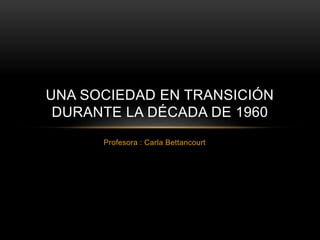 UNA SOCIEDAD EN TRANSICIÓN 
DURANTE LA DÉCADA DE 1960 
Profesora : Carla Bettancourt 
 