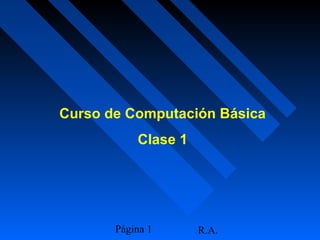R.A.Página 1
Curso de Computación Básica
Clase 1
 
