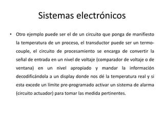 Sistemas electrónicos
• Otro ejemplo puede ser el de un circuito que ponga de manifiesto
la temperatura de un proceso, el transductor puede ser un termo-
couple, el circuito de procesamiento se encarga de convertir la
señal de entrada en un nivel de voltaje (comparador de voltaje o de
ventana) en un nivel apropiado y mandar la información
decodificándola a un display donde nos dé la temperatura real y si
esta excede un límite pre-programado activar un sistema de alarma
(circuito actuador) para tomar las medida pertinentes.
 