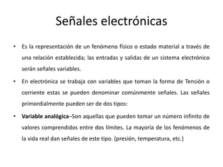 Señales electrónicas
• Es la representación de un fenómeno físico o estado material a través de
una relación establecida; las entradas y salidas de un sistema electrónico
serán señales variables.
• En electrónica se trabaja con variables que toman la forma de Tensión o
corriente estas se pueden denominar comúnmente señales. Las señales
primordialmente pueden ser de dos tipos:
• Variable analógica–Son aquellas que pueden tomar un número infinito de
valores comprendidos entre dos límites. La mayoría de los fenómenos de
la vida real dan señales de este tipo. (presión, temperatura, etc.)
 