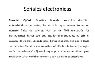 Señales electrónicas
• Variable digital– También llamadas variables discretas,
entendiéndose por estas, las variables que pueden tomar un
número finito de valores. Por ser de fácil realización los
componentes físicos con dos estados diferenciados, es este el
número de valores utilizado para dichas variables, que por lo tanto
son binarias. Siendo estas variables más fáciles de tratar (en lógica
serían los valores V y F) son los que generalmente se utilizan para
relacionar varias variables entre sí y con sus estados anteriores.
 