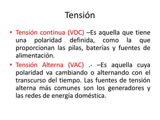 Tensión
• Tensión continua (VDC) –Es aquella que tiene
una polaridad definida, como la que
proporcionan las pilas, baterías y fuentes de
alimentación.
• Tensión Alterna (VAC) .- –Es aquella cuya
polaridad va cambiando o alternando con el
transcurso del tiempo. Las fuentes de tensión
alterna más comunes son los generadores y
las redes de energía doméstica.
 