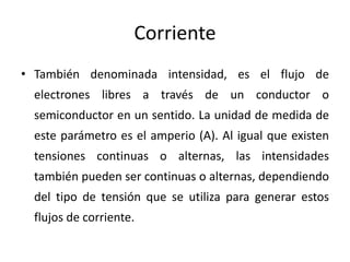 Corriente
• También denominada intensidad, es el flujo de
electrones libres a través de un conductor o
semiconductor en un sentido. La unidad de medida de
este parámetro es el amperio (A). Al igual que existen
tensiones continuas o alternas, las intensidades
también pueden ser continuas o alternas, dependiendo
del tipo de tensión que se utiliza para generar estos
flujos de corriente.
 