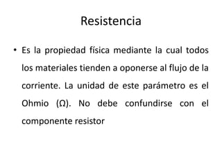Resistencia
• Es la propiedad física mediante la cual todos
los materiales tienden a oponerse al flujo de la
corriente. La unidad de este parámetro es el
Ohmio (Ω). No debe confundirse con el
componente resistor
 