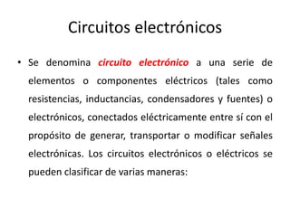 Circuitos electrónicos
• Se denomina circuito electrónico a una serie de
elementos o componentes eléctricos (tales como
resistencias, inductancias, condensadores y fuentes) o
electrónicos, conectados eléctricamente entre sí con el
propósito de generar, transportar o modificar señales
electrónicas. Los circuitos electrónicos o eléctricos se
pueden clasificar de varias maneras:
 