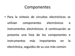 Componentes
• Para la síntesis de circuitos electrónicos se
utilizan componentes electrónicos e
instrumentos electrónicos. A continuación se
presenta una lista de los componentes e
instrumentos más importantes en la
electrónica, seguidos de su uso más común:
 