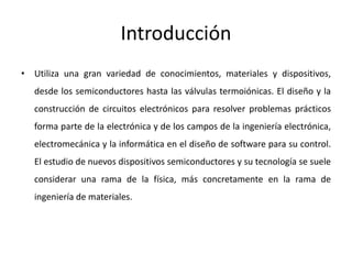 Introducción
• Utiliza una gran variedad de conocimientos, materiales y dispositivos,
desde los semiconductores hasta las válvulas termoiónicas. El diseño y la
construcción de circuitos electrónicos para resolver problemas prácticos
forma parte de la electrónica y de los campos de la ingeniería electrónica,
electromecánica y la informática en el diseño de software para su control.
El estudio de nuevos dispositivos semiconductores y su tecnología se suele
considerar una rama de la física, más concretamente en la rama de
ingeniería de materiales.
 