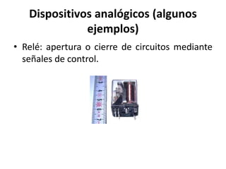 Dispositivos analógicos (algunos
ejemplos)
• Relé: apertura o cierre de circuitos mediante
señales de control.
 