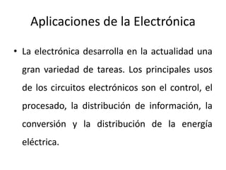 Aplicaciones de la Electrónica
• La electrónica desarrolla en la actualidad una
gran variedad de tareas. Los principales usos
de los circuitos electrónicos son el control, el
procesado, la distribución de información, la
conversión y la distribución de la energía
eléctrica.
 