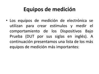 Equipos de medición
• Los equipos de medición de electrónica se
utilizan para crear estímulos y medir el
comportamiento de los Dispositivos Bajo
Prueba (DUT por sus siglas en inglés). A
continuación presentamos una lista de los más
equipos de medición más importantes:
 