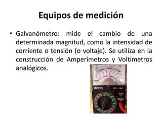 Equipos de medición
• Galvanómetro: mide el cambio de una
determinada magnitud, como la intensidad de
corriente o tensión (o voltaje). Se utiliza en la
construcción de Amperímetros y Voltímetros
analógicos.
 