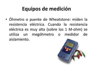 Equipos de medición
• Óhmetro o puente de Wheatstone: miden la
resistencia eléctrica. Cuando la resistencia
eléctrica es muy alta (sobre los 1 M-ohm) se
utiliza un megóhmetro o medidor de
aislamiento.
 