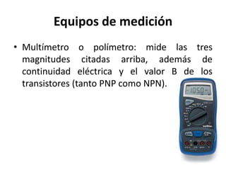 Equipos de medición
• Multímetro o polímetro: mide las tres
magnitudes citadas arriba, además de
continuidad eléctrica y el valor B de los
transistores (tanto PNP como NPN).
 
