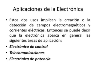 Aplicaciones de la Electrónica
• Estos dos usos implican la creación o la
detección de campos electromagnéticos y
corrientes eléctricas. Entonces se puede decir
que la electrónica abarca en general las
siguientes áreas de aplicación:
• Electrónica de control
• Telecomunicaciones
• Electrónica de potencia
 