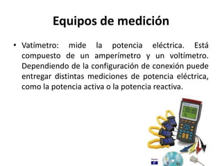 Equipos de medición
• Vatímetro: mide la potencia eléctrica. Está
compuesto de un amperímetro y un voltímetro.
Dependiendo de la configuración de conexión puede
entregar distintas mediciones de potencia eléctrica,
como la potencia activa o la potencia reactiva.
 
