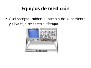Equipos de medición
• Osciloscopio: miden el cambio de la corriente
y el voltaje respecto al tiempo.
 