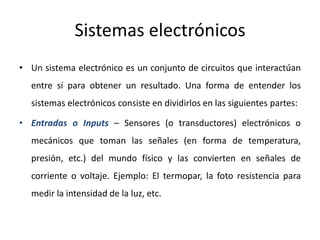 Sistemas electrónicos
• Un sistema electrónico es un conjunto de circuitos que interactúan
entre sí para obtener un resultado. Una forma de entender los
sistemas electrónicos consiste en dividirlos en las siguientes partes:
• Entradas o Inputs – Sensores (o transductores) electrónicos o
mecánicos que toman las señales (en forma de temperatura,
presión, etc.) del mundo físico y las convierten en señales de
corriente o voltaje. Ejemplo: El termopar, la foto resistencia para
medir la intensidad de la luz, etc.
 