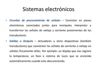 Sistemas electrónicos
• Circuitos de procesamiento de señales – Consisten en piezas
electrónicas conectadas juntas para manipular, interpretar y
transformar las señales de voltaje y corriente provenientes de los
transductores.
• Salidas o Outputs – Actuadores u otros dispositivos (también
transductores) que convierten las señales de corriente o voltaje en
señales físicamente útiles. Por ejemplo: un display que nos registre
la temperatura, un foco o sistema de luces que se encienda
automáticamente cuando este obscureciendo.
 