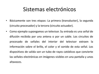 Sistemas electrónicos
• Básicamente son tres etapas: La primera (transductor), la segunda
(circuito procesador) y la tercera (circuito actuador).
• Como ejemplo supongamos un televisor. Su entrada es una señal de
difusión recibida por una antena o por un cable. Los circuitos de
procesado de señales del interior del televisor extraen la
información sobre el brillo, el color y el sonido de esta señal. Los
dispositivos de salida son un tubo de rayos catódicos que convierte
las señales electrónicas en imágenes visibles en una pantalla y unos
altavoces.
 