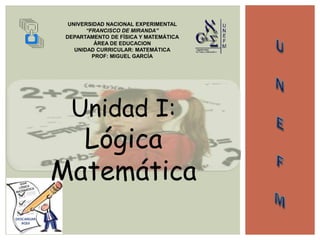 UNIVERSIDAD NACIONAL EXPERIMENTAL
“FRANCISCO DE MIRANDA”
DEPARTAMENTO DE FÍSICA Y MATEMÁTICA
ÁREA DE EDUCACION
UNIDAD CURRICULAR: MATEMÁTICA
PROF: MIGUEL GARCÍA
Unidad I:
Lógica
Matemática
 