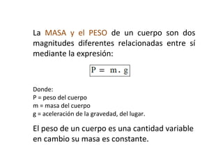 La MASA y el PESO de un cuerpo son dos
magnitudes diferentes relacionadas entre sí
mediante la expresión:
Donde:
P = peso del cuerpo
m = masa del cuerpo
g = aceleración de la gravedad, del lugar.
El peso de un cuerpo es una cantidad variable
en cambio su masa es constante.
 