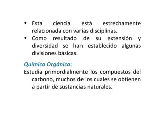 • Esta ciencia está estrechamente
relacionada con varias disciplinas.
• Como resultado de su extensión y
diversidad se han establecido algunas
divisiones básicas.
Química Orgánica:
Estudia primordialmente los compuestos del
carbono, muchos de los cuales se obtienen
a partir de sustancias naturales.
 