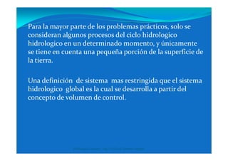 Para la mayor parte de los problemas prácticos, solo se
consideran algunos procesos del ciclo hidrologico
hidrologico en un determinado momento, y únicamente
se tiene en cuenta una pequeña porción de la superficie de
la tierra.
Una definición de sistema mas restringida que el sistemaUna definición de sistema mas restringida que el sistema
hidrologico global es la cual se desarrolla a partir del
concepto de volumen de control.
Hidrologia General - Ing. Civil José Ramiro Vergara
 