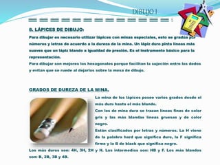 8. LÁPICES DE DIBUJO:
Para dibujar es necesario utilizar lápices con minas especiales, esto se gradúa por
números y letras de acuerdo a la dureza de la mina. Un lápiz duro pinta líneas más
suaves que un lápiz blando a igualdad de presión. Es el instrumento básico para la
representación.
Para dibujar son mejores los hexagonales porque facilitan la sujeción entre los dedos
y evitan que se ruede al dejarlos sobre la mesa de dibujo.
GRADOS DE DUREZA DE LA MINA.
La mina de los lápices posee varios grados desde el
más duro hasta el más blando.
Con los de mina dura se trazan líneas finas de color
gris y las más blandas líneas gruesas y de color
negro.
Están clasificados por letras y números. La H viene
de la palabra hard que significa duro, la F significa
firme y la B de black que significa negro.
Los más duros son: 4H, 3H, 2H y H. Los intermedios son: HB y F. Los más blandos
son: B, 2B, 3B y 4B.
DIBUJO I
 