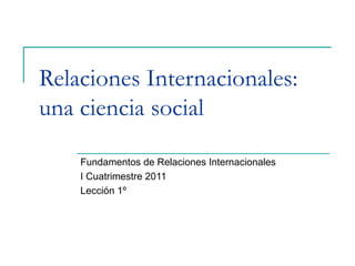 Relaciones Internacionales:
una ciencia social
Fundamentos de Relaciones Internacionales
I Cuatrimestre 2011
Lección 1º
 