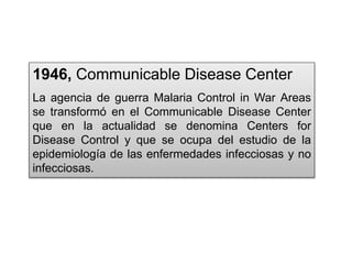 1946, Communicable Disease Center
La agencia de guerra Malaria Control in War Areas
se transformó en el Communicable Disease Center
que en la actualidad se denomina Centers for
Disease Control y que se ocupa del estudio de la
epidemiología de las enfermedades infecciosas y no
infecciosas.
 