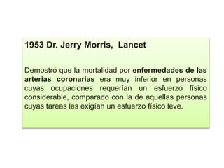 1953 Dr. Jerry Morris, Lancet
Demostró que la mortalidad por enfermedades de las
arterias coronarias era muy inferior en personas
cuyas ocupaciones requerían un esfuerzo físico
considerable, comparado con la de aquellas personas
cuyas tareas les exigían un esfuerzo físico leve.
 