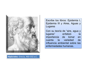 Escribe los libros: Epidemia I,
Epidemia III y Aires, Aguas y
Lugares
Con su teoría de “aire, agua y
lugares” enfatizó la
importancia de tomar en
cuenta la variedad de
influencia ambiental sobre las
enfermedades humanas.
Hipócrates: Grecia, 460-332 a.C.
 