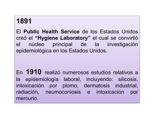 1891
El Public Health Service de los Estados Unidos
creó el “Hygiene Laboratory” el cual se convirtió
el núcleo principal de la investigación
epidemiológica en los Estados Unidos.
En 1910 realizó numerosos estudios relativos a
la epidemiología laboral, incluyendo: silicosis,
intoxicación por plomo, dermatosis industrial,
radiación, neumoconiosis e intoxicación por
mercurio.
 