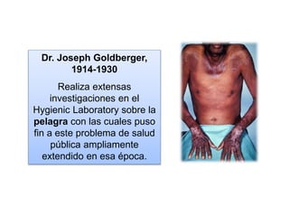 Dr. Joseph Goldberger,
1914-1930
Realiza extensas
investigaciones en el
Hygienic Laboratory sobre la
pelagra con las cuales puso
fin a este problema de salud
pública ampliamente
extendido en esa época.
 