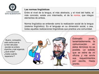 Las normas lingüísticas
Entre el nivel de la lengua, el más abstracto, y el nivel del habla, el
más concreto, existe uno intermedio, el de la norma, que integra
elementos de ambos.
Norma lingüística se entiende como la realización social de la lengua
(sistema lingüístico). Es el lenguaje en su dimensión social, o sea,
todas aquellas realizaciones lingüísticas que practica una comunidad.
Estimado joven,
lamentablemente, la
comunicación en
estos términos no es
posible. Le solicito
que se retire de mi
oficina y me envíe
sus requerimientos
por escrito. Hasta
pronto.
Bueno, compadre,
usté cacha que la
cu’tión del pase
escolar es entera
charcha y mal organizá.
¿Qué onda?,
¿hasta cuándo
esperamo’?
 