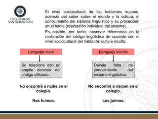 El nivel sociocultural de los hablantes supone,
además del saber sobre el mundo y la cultura, el
conocimiento del sistema lingüístico y su proyección
en el habla (realización individual del sistema).
Es posible, por tanto, observar diferencias en la
realización del código lingüístico de acuerdo con el
nivel sociocultural del hablante: culto e inculto.
Lenguaje culto Lenguaje inculto
No encontré a nadie en el
colegio.
Nos fuimos.
Se relaciona con un
amplio dominio del
código utilizado.
Devela falta de
conocimiento del
sistema lingüístico.
No encontré a nadien en el
colegio.
Los juimos.
 