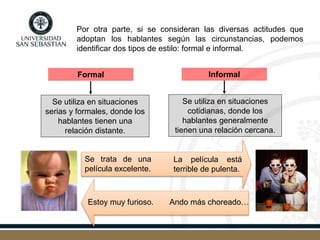 Por otra parte, si se consideran las diversas actitudes que
adoptan los hablantes según las circunstancias, podemos
identificar dos tipos de estilo: formal e informal.
Se trata de una
película excelente.
La película está
terrible de pulenta.
Ando más choreado…Estoy muy furioso.
Formal Informal
Se utiliza en situaciones
serias y formales, donde los
hablantes tienen una
relación distante.
Se utiliza en situaciones
cotidianas, donde los
hablantes generalmente
tienen una relación cercana.
 
