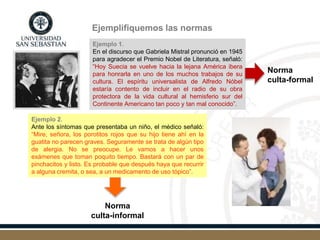 Ejemplifiquemos las normas
Ejemplo 1.
En el discurso que Gabriela Mistral pronunció en 1945
para agradecer el Premio Nobel de Literatura, señaló:
“Hoy Suecia se vuelve hacia la lejana América ibera
para honrarla en uno de los muchos trabajos de su
cultura. El espíritu universalista de Alfredo Nóbel
estaría contento de incluir en el radio de su obra
protectora de la vida cultural al hemisferio sur del
Continente Americano tan poco y tan mal conocido”.
Norma
culta-formal
Ejemplo 2.
Ante los síntomas que presentaba un niño, el médico señaló:
“Mire, señora, los porotitos rojos que su hijo tiene ahí en la
guatita no parecen graves. Seguramente se trata de algún tipo
de alergia. No se preocupe. Le vamos a hacer unos
exámenes que toman poquito tiempo. Bastará con un par de
pinchacitos y listo. Es probable que después haya que recurrir
a alguna cremita, o sea, a un medicamento de uso tópico”.
Norma
culta-informal
 