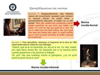 Ejemplifiquemos las normas
Ejemplo 3. Desgraciadamente, este hablante
carece del conocimiento necesario para construir
un discurso preciso, de amplio léxico y
gramaticalmente adecuado. Al hablar con su jefe
señaló: “Mire, jefe, estaba bien complicada cuando
estaba pensando de que tenía que hablar con
usted, a lo cual me dije que igual iba a venir. De
por sí, sabía que me podía colocar roja, pero igual
vine para acá donde está usted. Yo quería pedirle
que si caso se podía aumentar el sueldo mensual
de mi persona”.
Norma
inculta-formal
Ejemplo 4. Para ejemplificar, citaremos un fragmento de la obra de 1984
Isabel desterrada en Isabel de Juan Radrigán:
“Güeno, qué se le va hacérsele, po, así es la vía. Ya, listo, Isabel,
con este fierro tamos flor. Un toquecito por si se levanta polvo
cuando gorpiemos y los ponimos a trabajar.
-Sí, poh, hay que cuidarse mucho el güergüero, ¿no vis qu’el
esmó la pone ronca a una?”
Norma inculta-informal
 